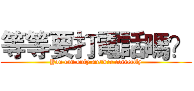 等等要打電話嗎？ (You can only answer correctly)