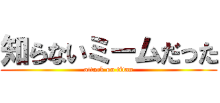 知らないミームだった (attack on titan)
