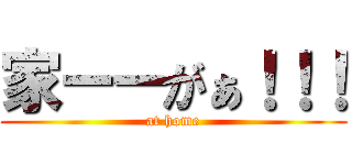 家ーーがぁ！！！ (at home)