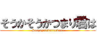 そうかそうかつまり君は (Souyuyatudattandana)