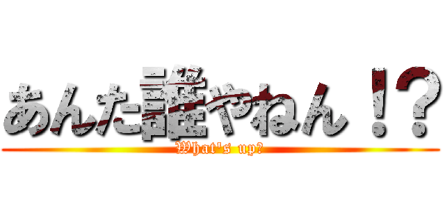 あんた誰やねん！？ (What's up？)