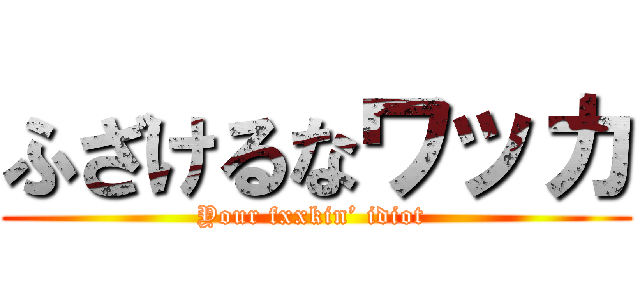 ふざけるなワッカ (Your fxxkin’ idiot )