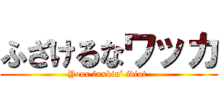 ふざけるなワッカ (Your fxxkin’ idiot )