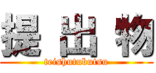 提 出 物 (teishutubutsu)