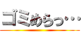 ゴミめらっ… ()