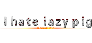 Ｉ ｈａｔｅ ｌａｚｙ ｐｉｇ (attack on titan)