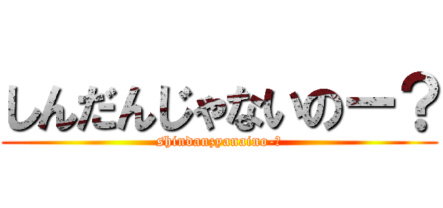 しんだんじゃないのー？ (shindanzyanaino-?)