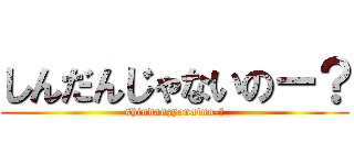 しんだんじゃないのー？ (shindanzyanaino-?)