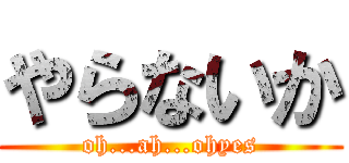 やらないか (oh...ah...ohyes)