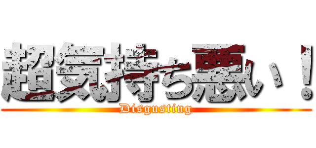 超気持ち悪い！ (Disgusting)