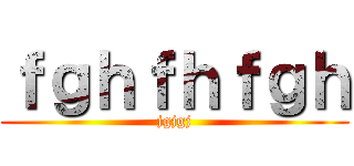 ｆｇｈｆｈｆｇｈ (jgjgj)