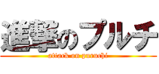 進撃のプルチ (attack on puruchi)
