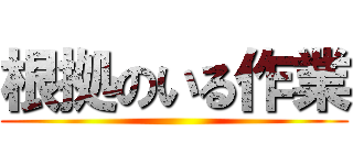 根拠のいる作業 ()