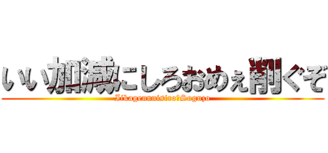 いい加減にしろおめぇ削ぐぞ (Iikagennnisiro　Soguzo)