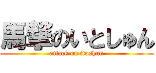 馬撃のいとしゅん (attack on itoshun)