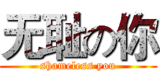 无耻の你 (shameless you)