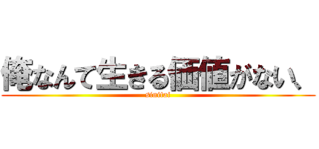 俺なんて生きる価値がない、 (sinitai)