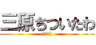 三原ちついたわ ((￣▽￣))