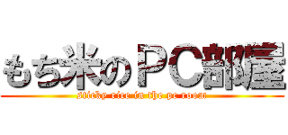 もち米のＰＣ部屋 (sticky rice in the pc room)