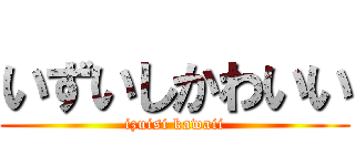 いずいしかわいい (izuisi kawaii)