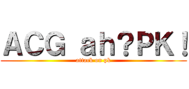 ＡＣＧ ａｈ？ＰＫ！ (attack on pk)