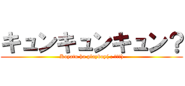 キュンキュンキュン？ (Koyatu ha playboy( ; ゜Д゜))