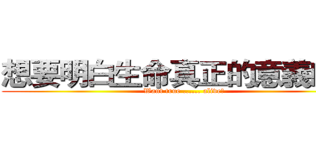 想要明白生命真正的意義嗎？ (Want true ...... alive?)