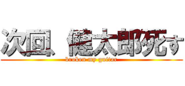 次回、健太郎死す (broken my guitar)