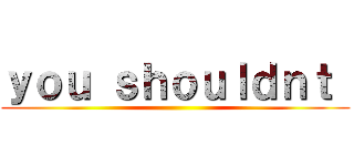 ｙｏｕ ｓｈｏｕｌｄｎｔ  ()