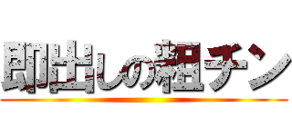 即出しの粗チン ()