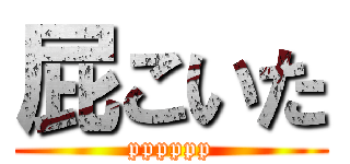 屁こいた (pppppp)