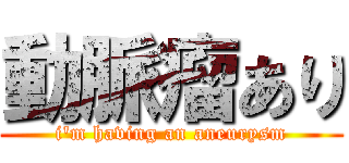 動脈瘤あり (i'm having an aneurysm)