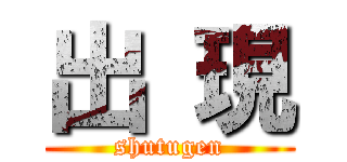 出 現 (shutugen)