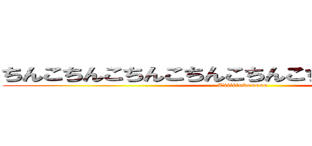 ちんこちんこちんこちんこちんこちんこちんこちんこ (Tiiiiinkooooo)