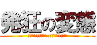 発狂の変態 (ウひゃうひゃうひゃうひゃうひゃうひゃ)