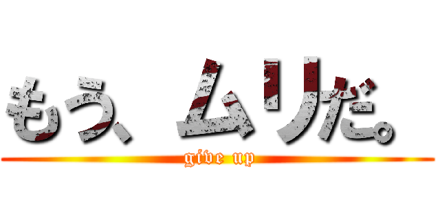 もう、ムリだ。 ( give up)