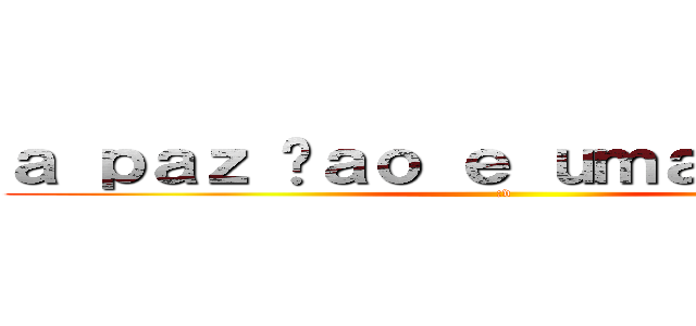 ａ ｐａｚ ñａｏ ｅ ｕｍａ ｏｐｃａｏ (:v)