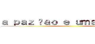 ａ ｐａｚ ñａｏ ｅ ｕｍａ ｏｐｃａｏ (:v)