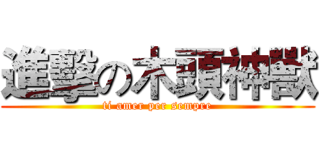進擊の木頭神獸 (ti amer per sempre)