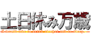 土日休み万歳 (I would like to drink alcohol and to sleep.  )