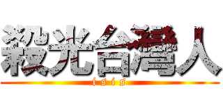 殺光台灣人 (i s i s)