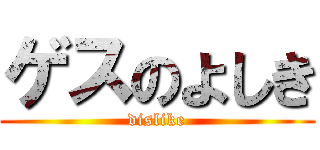 ゲスのよしき (dislike)