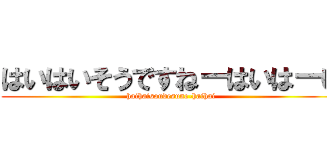 はいはいそうですねーはいはーい (haihaisoudesune-haihai)