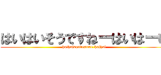 はいはいそうですねーはいはーい (haihaisoudesune-haihai)