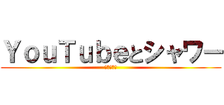ＹｏｕＴｕｂｅとシャワー (忘れんなよ)