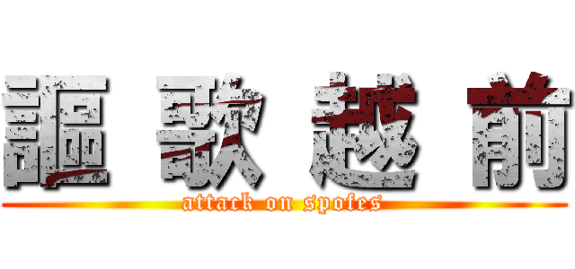 謳 歌 越 前 (attack on spofes)