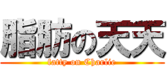 脂肪の天天 (fatty on Charlie)