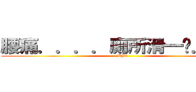 腰痛．．．．廁所滑一跤．．． (BJ4)