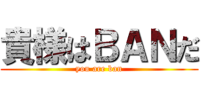 貴様はＢＡＮだ (you are ban)