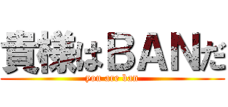 貴様はＢＡＮだ (you are ban)